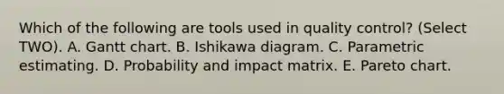 Which of the following are tools used in <a href='https://www.questionai.com/knowledge/k1NGURoTHc-quality-control' class='anchor-knowledge'>quality control</a>? (Select TWO). A. Gantt chart. B. Ishikawa diagram. C. Parametric estimating. D. Probability and impact matrix. E. Pareto chart.