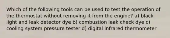 Which of the following tools can be used to test the operation of the thermostat without removing it from the engine? a) black light and leak detector dye b) combustion leak check dye c) cooling system pressure tester d) digital infrared thermometer