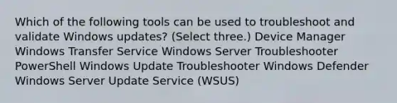 Which of the following tools can be used to troubleshoot and validate Windows updates? (Select three.) Device Manager Windows Transfer Service Windows Server Troubleshooter PowerShell Windows Update Troubleshooter Windows Defender Windows Server Update Service (WSUS)