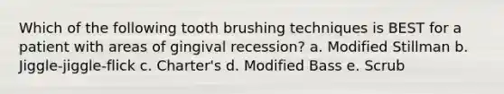 Which of the following tooth brushing techniques is BEST for a patient with areas of gingival recession? a. Modified Stillman b. Jiggle-jiggle-flick c. Charter's d. Modified Bass e. Scrub