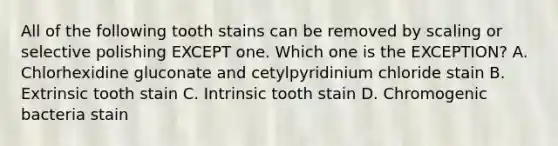 All of the following tooth stains can be removed by scaling or selective polishing EXCEPT one. Which one is the EXCEPTION? A. Chlorhexidine gluconate and cetylpyridinium chloride stain B. Extrinsic tooth stain C. Intrinsic tooth stain D. Chromogenic bacteria stain