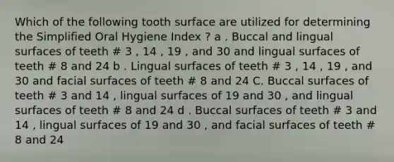 Which of the following tooth surface are utilized for determining the Simplified Oral Hygiene Index ? a . Buccal and lingual surfaces of teeth # 3 , 14 , 19 , and 30 and lingual surfaces of teeth # 8 and 24 b . Lingual surfaces of teeth # 3 , 14 , 19 , and 30 and facial surfaces of teeth # 8 and 24 C. Buccal surfaces of teeth # 3 and 14 , lingual surfaces of 19 and 30 , and lingual surfaces of teeth # 8 and 24 d . Buccal surfaces of teeth # 3 and 14 , lingual surfaces of 19 and 30 , and facial surfaces of teeth # 8 and 24