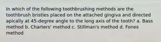 In which of the following toothbrushing methods are the toothbrush bristles placed on the attached gingiva and directed apically at 45-degree angle to the long axis of the tooth? a. Bass method b. Charters' method c. Stillman's method d. Fones method