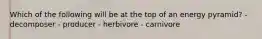 Which of the following will be at the top of an energy pyramid? - decomposer - producer - herbivore - carnivore
