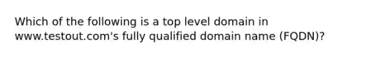 Which of the following is a top level domain in www.testout.com's fully qualified domain name (FQDN)?