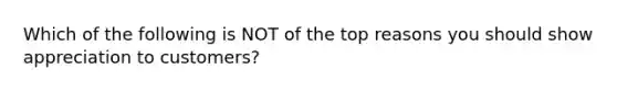 Which of the following is NOT of the top reasons you should show appreciation to customers?