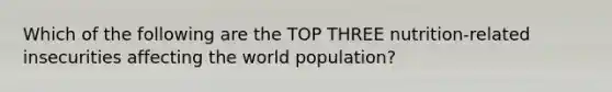 Which of the following are the TOP THREE nutrition-related insecurities affecting the world population?