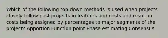 Which of the following top-down methods is used when projects closely follow past projects in features and costs and result in costs being assigned by percentages to major segments of the project? Apportion Function point Phase estimating Consensus