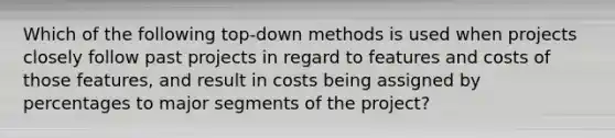 Which of the following top-down methods is used when projects closely follow past projects in regard to features and costs of those features, and result in costs being assigned by percentages to major segments of the project?