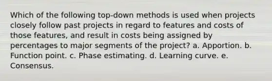 Which of the following top-down methods is used when projects closely follow past projects in regard to features and costs of those features, and result in costs being assigned by percentages to major segments of the project? a. Apportion. b. Function point. c. Phase estimating. d. Learning curve. e. Consensus.