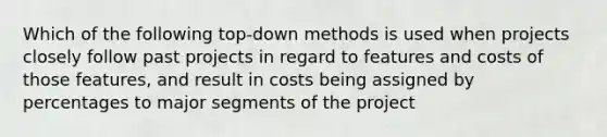 Which of the following top-down methods is used when projects closely follow past projects in regard to features and costs of those features, and result in costs being assigned by percentages to major segments of the project