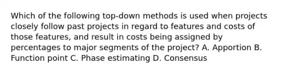 Which of the following top-down methods is used when projects closely follow past projects in regard to features and costs of those features, and result in costs being assigned by percentages to major segments of the project? A. Apportion B. Function point C. Phase estimating D. Consensus