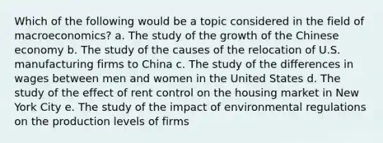 Which of the following would be a topic considered in the field of macroeconomics? a. The study of the growth of the Chinese economy b. The study of the causes of the relocation of U.S. manufacturing firms to China c. The study of the differences in wages between men and women in the United States d. The study of the effect of rent control on the housing market in New York City e. The study of the impact of environmental regulations on the production levels of firms