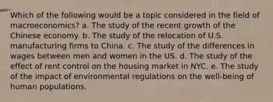 Which of the following would be a topic considered in the field of macroeconomics? a. The study of the recent growth of the Chinese economy. b. The study of the relocation of U.S. manufacturing firms to China. c. The study of the differences in wages between men and women in the US. d. The study of the effect of rent control on the housing market in NYC. e. The study of the impact of environmental regulations on the well-being of human populations.