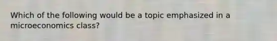 Which of the following would be a topic emphasized in a microeconomics class?