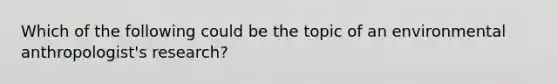 Which of the following could be the topic of an environmental anthropologist's research?