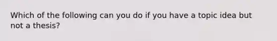 Which of the following can you do if you have a topic idea but not a thesis?