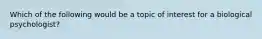 Which of the following would be a topic of interest for a biological psychologist?