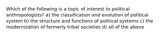 Which of the following is a topic of interest to political anthropologists? a) the classification and evolution of political system b) the structure and functions of political systems c) the modernization of formerly tribal societies d) all of the above