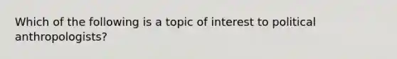 Which of the following is a topic of interest to political anthropologists?