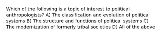 Which of the following is a topic of interest to political anthropologists? A) The classification and evolution of political systems B) The structure and functions of political systems C) The modernization of formerly tribal societies D) All of the above