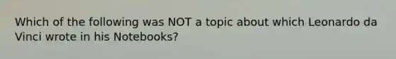 Which of the following was NOT a topic about which Leonardo da Vinci wrote in his Notebooks?