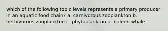 which of the following topic levels represents a primary producer in an aquatic food chain? a. carnivorous zooplankton b. herbivorous zooplankton c. phytoplankton d. baleen whale