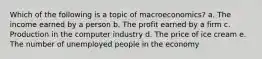 Which of the following is a topic of macroeconomics? a. The income earned by a person b. The profit earned by a firm c. Production in the computer industry d. The price of ice cream e. The number of unemployed people in the economy