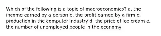 Which of the following is a topic of macroeconomics? a. the income earned by a person b. the profit earned by a firm c. production in the computer industry d. the price of ice cream e. the number of unemployed people in the economy