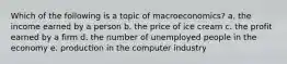 Which of the following is a topic of macroeconomics? a. the income earned by a person b. the price of ice cream c. the profit earned by a firm d. the number of unemployed people in the economy e. production in the computer industry