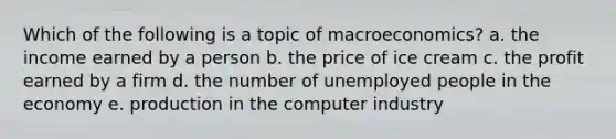 Which of the following is a topic of macroeconomics? a. the income earned by a person b. the price of ice cream c. the profit earned by a firm d. the number of unemployed people in the economy e. production in the computer industry