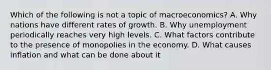 Which of the following is not a topic of​ macroeconomics? A. Why nations have different rates of growth. B. Why unemployment periodically reaches very high levels. C. What factors contribute to the presence of monopolies in the economy. D. What causes inflation and what can be done about it