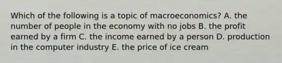 Which of the following is a topic of macroeconomics? A. the number of people in the economy with no jobs B. the profit earned by a firm C. the income earned by a person D. production in the computer industry E. the price of ice cream