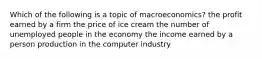 Which of the following is a topic of macroeconomics? the profit earned by a firm the price of ice cream the number of unemployed people in the economy the income earned by a person production in the computer industry