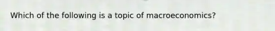 Which of the following is a topic of macroeconomics?