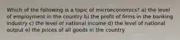 Which of the following is a topic of microeconomics? a) the level of employment in the country b) the profit of firms in the banking industry c) the level of national income d) the level of national output e) the prices of all goods in the country