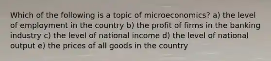 Which of the following is a topic of microeconomics? a) the level of employment in the country b) the profit of firms in the banking industry c) the level of national income d) the level of national output e) the prices of all goods in the country