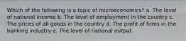 Which of the following is a topic of microeconomics? a. The level of national income b. The level of employment in the country c. The prices of all goods in the country d. The profit of firms in the banking industry e. The level of national output