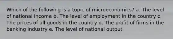 Which of the following is a topic of microeconomics? a. The level of national income b. The level of employment in the country c. The prices of all goods in the country d. The profit of firms in the banking industry e. The level of national output