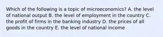 Which of the following is a topic of microeconomics? A. the level of national output B. the level of employment in the country C. the profit of firms in the banking industry D. the prices of all goods in the country E. the level of national income