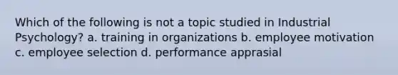 Which of the following is not a topic studied in Industrial Psychology? a. training in organizations b. employee motivation c. employee selection d. performance apprasial