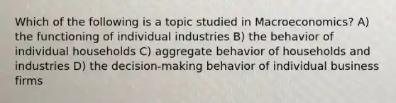 Which of the following is a topic studied in Macroeconomics? A) the functioning of individual industries B) the behavior of individual households C) aggregate behavior of households and industries D) the decision-making behavior of individual business firms