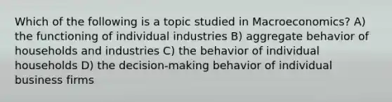 Which of the following is a topic studied in Macroeconomics? A) the functioning of individual industries B) aggregate behavior of households and industries C) the behavior of individual households D) the decision-making behavior of individual business firms