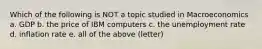 Which of the following is NOT a topic studied in Macroeconomics a. GDP b. the price of IBM computers c. the unemployment rate d. inflation rate e. all of the above (letter)