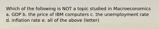 Which of the following is NOT a topic studied in Macroeconomics a. GDP b. the price of IBM computers c. the unemployment rate d. inflation rate e. all of the above (letter)