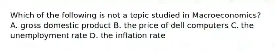 Which of the following is not a topic studied in Macroeconomics? A. gross domestic product B. the price of dell computers C. the unemployment rate D. the inflation rate