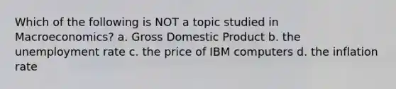 Which of the following is NOT a topic studied in Macroeconomics? a. Gross Domestic Product b. the unemployment rate c. the price of IBM computers d. the inflation rate