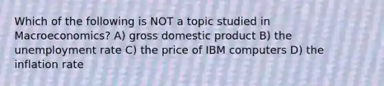 Which of the following is NOT a topic studied in Macroeconomics? A) gross domestic product B) the unemployment rate C) the price of IBM computers D) the inflation rate