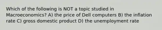 Which of the following is NOT a topic studied in Macroeconomics? A) the price of Dell computers B) the inflation rate C) gross domestic product D) the unemployment rate