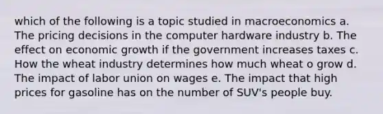 which of the following is a topic studied in macroeconomics a. The pricing decisions in the computer hardware industry b. The effect on economic growth if the government increases taxes c. How the wheat industry determines how much wheat o grow d. The impact of labor union on wages e. The impact that high prices for gasoline has on the number of SUV's people buy.